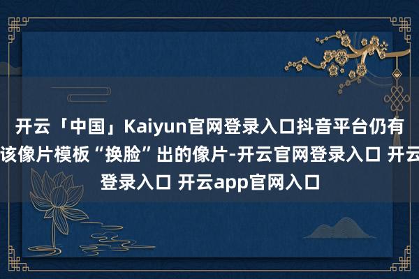 开云「中国」Kaiyun官网登录入口抖音平台仍有效户晒出了用该像片模板“换脸”出的像片-开云官网登录入口 开云app官网入口