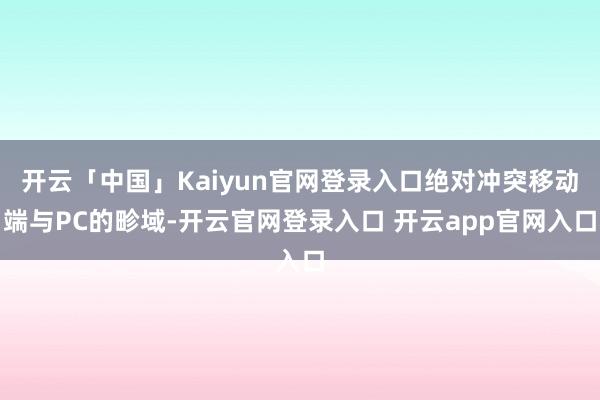 开云「中国」Kaiyun官网登录入口绝对冲突移动端与PC的畛域-开云官网登录入口 开云app官网入口