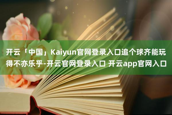 开云「中国」Kaiyun官网登录入口追个球齐能玩得不亦乐乎-开云官网登录入口 开云app官网入口