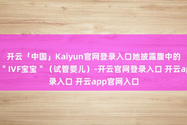 开云「中国」Kaiyun官网登录入口她披露腹中的胎儿是一个＂IVF宝宝＂（试管婴儿）-开云官网登录入口 开云app官网入口