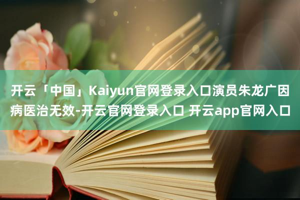 开云「中国」Kaiyun官网登录入口演员朱龙广因病医治无效-开云官网登录入口 开云app官网入口