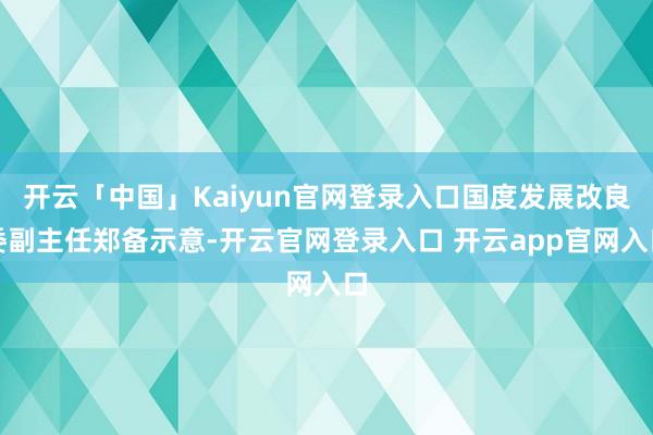 开云「中国」Kaiyun官网登录入口国度发展改良委副主任郑备示意-开云官网登录入口 开云app官网入口