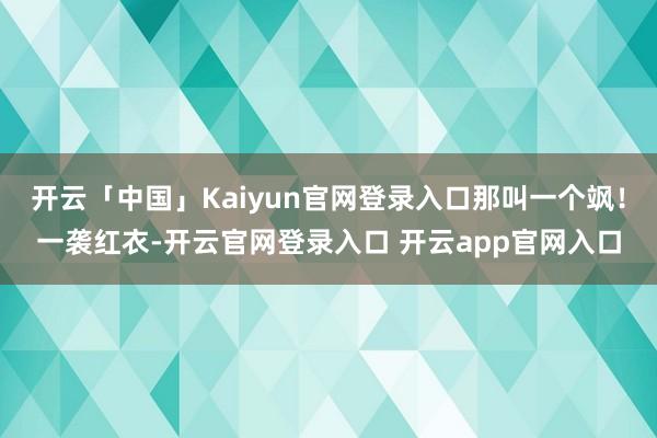 开云「中国」Kaiyun官网登录入口那叫一个飒!一袭红衣-开云官网登录入口 开云app官网入口