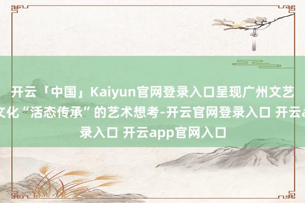 开云「中国」Kaiyun官网登录入口呈现广州文艺力量对岭南文化“活态传承”的艺术想考-开云官网登录入口 开云app官网入口