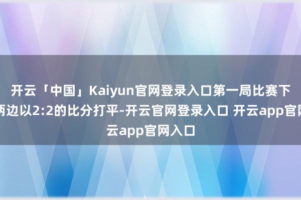 开云「中国」Kaiyun官网登录入口第一局比赛下半轮两边以2:2的比分打平-开云官网登录入口 开云app官网入口