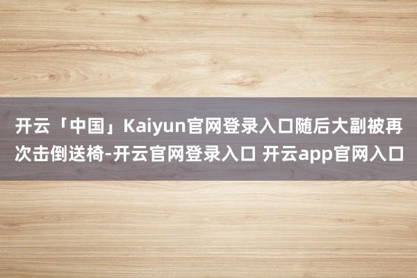 开云「中国」Kaiyun官网登录入口随后大副被再次击倒送椅-开云官网登录入口 开云app官网入口