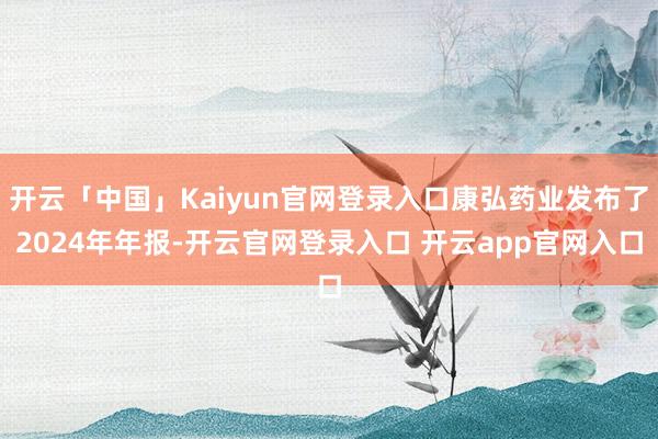 开云「中国」Kaiyun官网登录入口康弘药业发布了2024年年报-开云官网登录入口 开云app官网入口