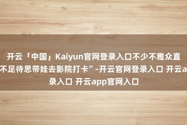 开云「中国」Kaiyun官网登录入口不少不雅众直言 “照旧迫不足待思带娃去影院打卡”-开云官网登录入口 开云app官网入口