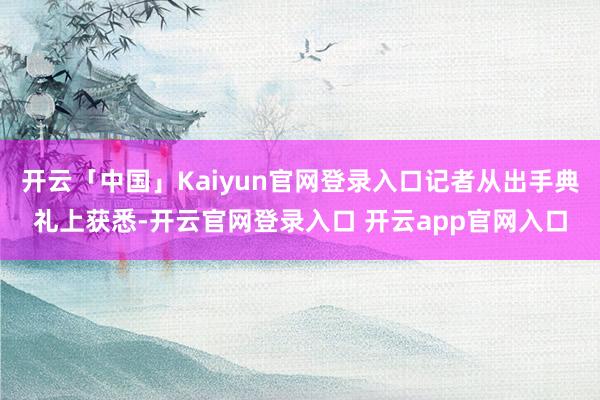 开云「中国」Kaiyun官网登录入口记者从出手典礼上获悉-开云官网登录入口 开云app官网入口