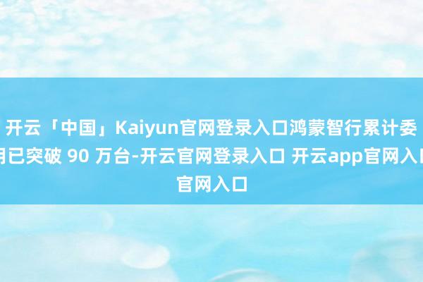 开云「中国」Kaiyun官网登录入口鸿蒙智行累计委用已突破 90 万台-开云官网登录入口 开云app官网入口