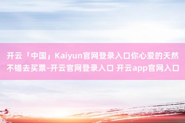 开云「中国」Kaiyun官网登录入口你心爱的天然不错去买票-开云官网登录入口 开云app官网入口