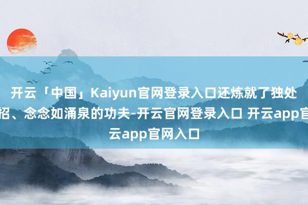开云「中国」Kaiyun官网登录入口还炼就了独处见招拆招、念念如涌泉的功夫-开云官网登录入口 开云app官网入口