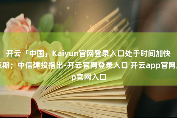 开云「中国」Kaiyun官网登录入口处于时间加快变革期；中信建投指出-开云官网登录入口 开云app官网入口