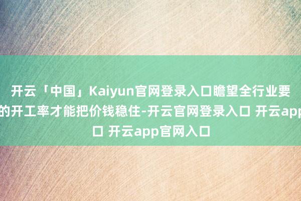 开云「中国」Kaiyun官网登录入口瞻望全行业要降到30%的开工率才能把价钱稳住-开云官网登录入口 开云app官网入口