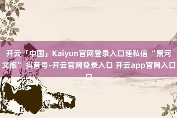 开云「中国」Kaiyun官网登录入口速私信 “黑河文旅” 抖音号-开云官网登录入口 开云app官网入口