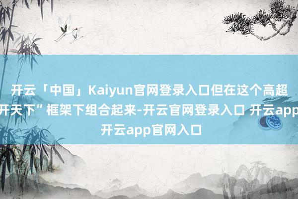 开云「中国」Kaiyun官网登录入口但在这个高超的“拟绽开天下”框架下组合起来-开云官网登录入口 开云app官网入口