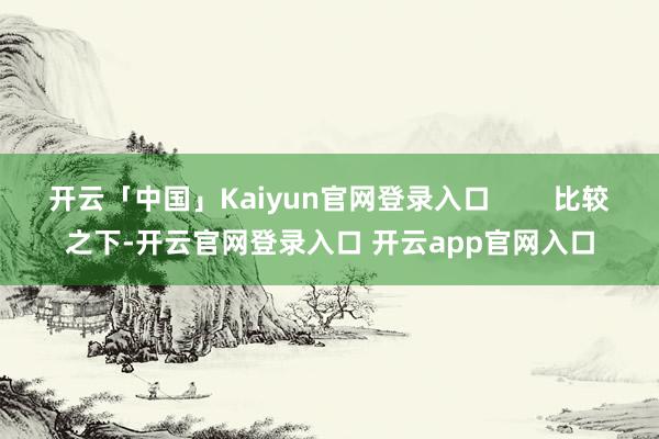 开云「中国」Kaiyun官网登录入口        比较之下-开云官网登录入口 开云app官网入口