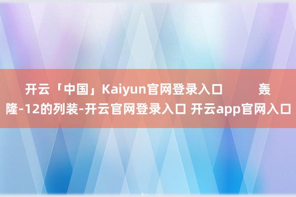 开云「中国」Kaiyun官网登录入口          轰隆-12的列装-开云官网登录入口 开云app官网入口