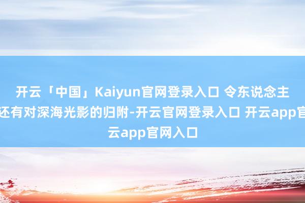 开云「中国」Kaiyun官网登录入口 令东说念主咋舌的还有对深海光影的归附-开云官网登录入口 开云app官网入口