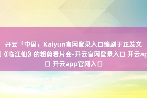 开云「中国」Kaiyun官网登录入口编剧于正发文回想仙侠剧《临江仙》的粗剪看片会-开云官网登录入口 开云app官网入口
