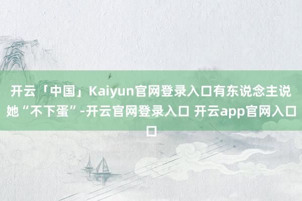 开云「中国」Kaiyun官网登录入口有东说念主说她“不下蛋”-开云官网登录入口 开云app官网入口