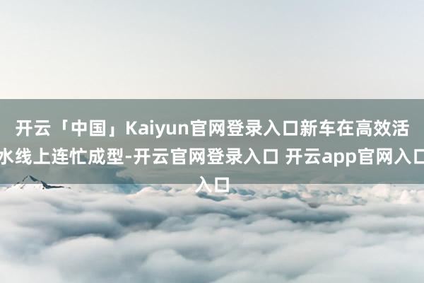 开云「中国」Kaiyun官网登录入口新车在高效活水线上连忙成型-开云官网登录入口 开云app官网入口