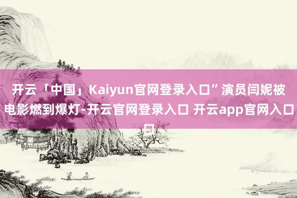 开云「中国」Kaiyun官网登录入口”演员闫妮被电影燃到爆灯-开云官网登录入口 开云app官网入口