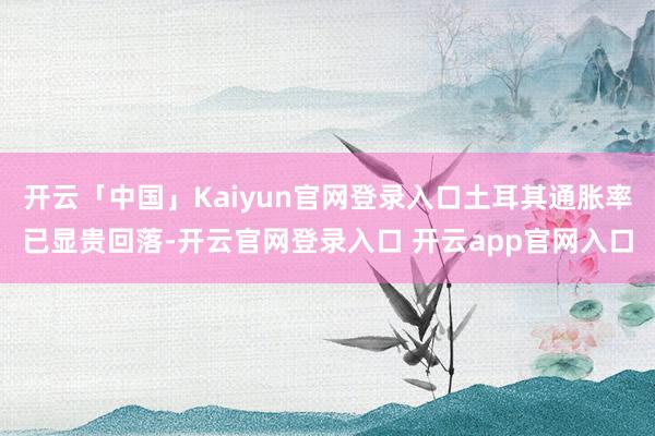 开云「中国」Kaiyun官网登录入口土耳其通胀率已显贵回落-开云官网登录入口 开云app官网入口