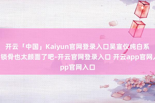 开云「中国」Kaiyun官网登录入口吴宣仪纯白系列, 锁骨也太颜面了吧-开云官网登录入口 开云app官网入口