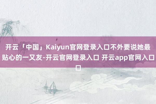 开云「中国」Kaiyun官网登录入口不外要说她最贴心的一又友-开云官网登录入口 开云app官网入口