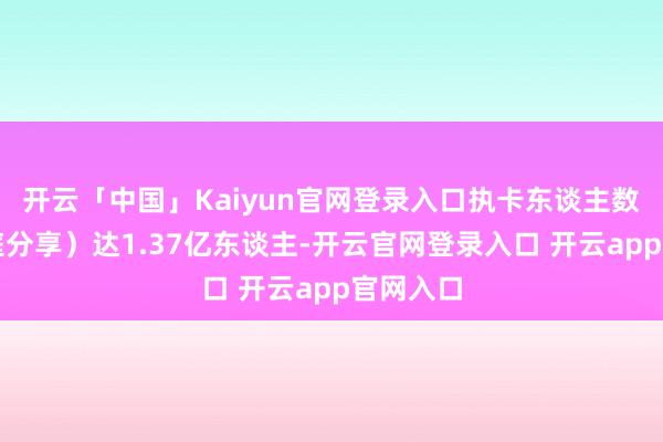 开云「中国」Kaiyun官网登录入口执卡东谈主数（含家庭分享）达1.37亿东谈主-开云官网登录入口 开云app官网入口