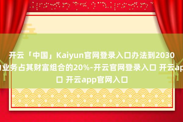 开云「中国」Kaiyun官网登录入口办法到2030年终了电力业务占其财富组合的20%-开云官网登录入口 开云app官网入口