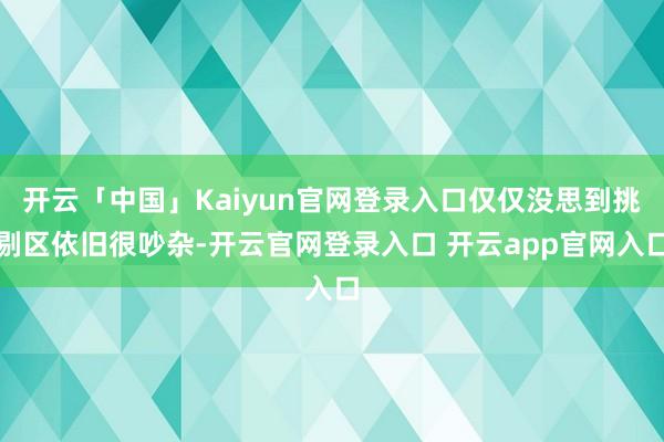 开云「中国」Kaiyun官网登录入口仅仅没思到挑剔区依旧很吵杂-开云官网登录入口 开云app官网入口