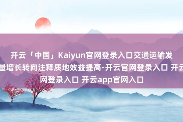 开云「中国」Kaiyun官网登录入口交通运输发展已从追求总量增长转向注释质地效益提高-开云官网登录入口 开云app官网入口