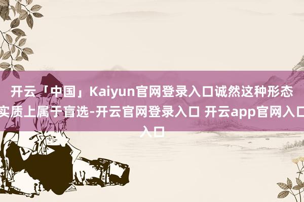 开云「中国」Kaiyun官网登录入口诚然这种形态实质上属于盲选-开云官网登录入口 开云app官网入口