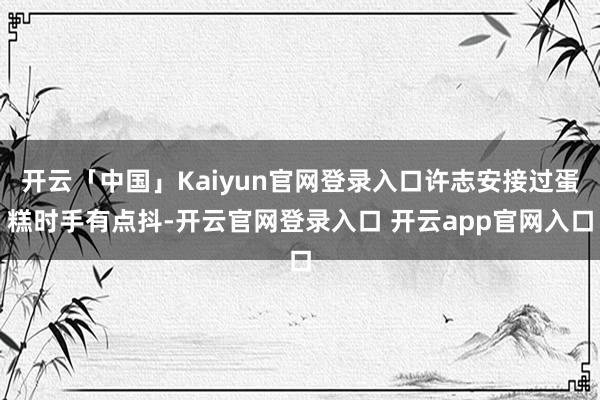 开云「中国」Kaiyun官网登录入口许志安接过蛋糕时手有点抖-开云官网登录入口 开云app官网入口