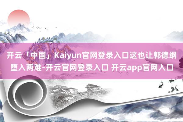 开云「中国」Kaiyun官网登录入口这也让郭德纲堕入两难-开云官网登录入口 开云app官网入口