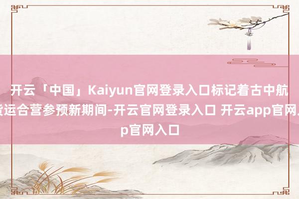 开云「中国」Kaiyun官网登录入口标记着古中航空货运合营参预新期间-开云官网登录入口 开云app官网入口