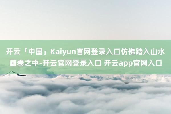 开云「中国」Kaiyun官网登录入口仿佛踏入山水画卷之中-开云官网登录入口 开云app官网入口