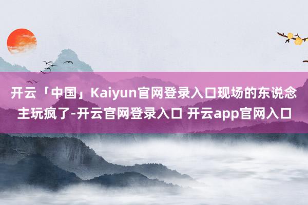 开云「中国」Kaiyun官网登录入口现场的东说念主玩疯了-开云官网登录入口 开云app官网入口
