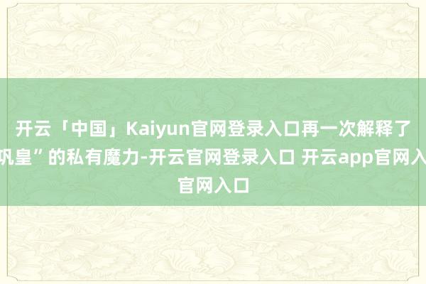 开云「中国」Kaiyun官网登录入口再一次解释了“巩皇”的私有魔力-开云官网登录入口 开云app官网入口