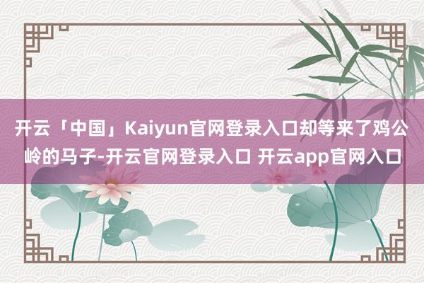开云「中国」Kaiyun官网登录入口却等来了鸡公岭的马子-开云官网登录入口 开云app官网入口