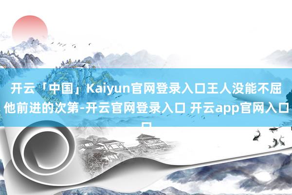 开云「中国」Kaiyun官网登录入口王人没能不屈他前进的次第-开云官网登录入口 开云app官网入口