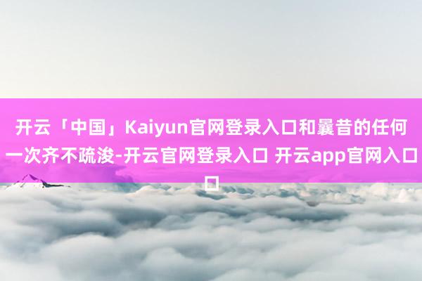 开云「中国」Kaiyun官网登录入口和曩昔的任何一次齐不疏浚-开云官网登录入口 开云app官网入口
