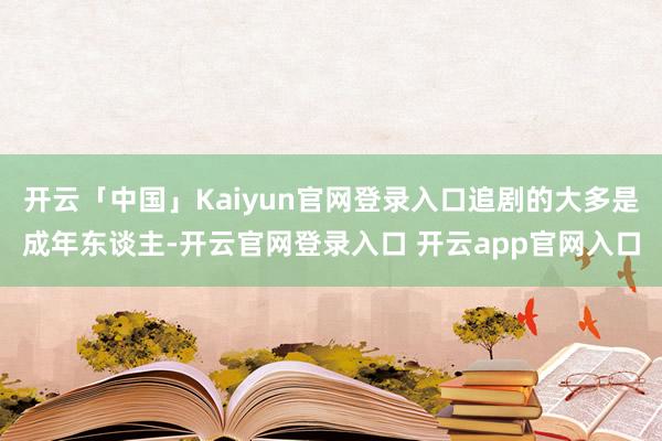 开云「中国」Kaiyun官网登录入口追剧的大多是成年东谈主-开云官网登录入口 开云app官网入口