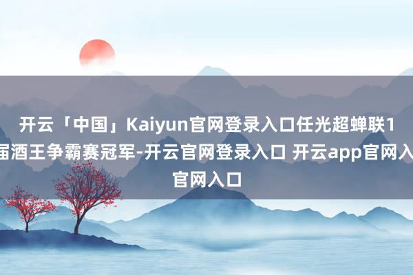开云「中国」Kaiyun官网登录入口任光超蝉联15届酒王争霸赛冠军-开云官网登录入口 开云app官网入口
