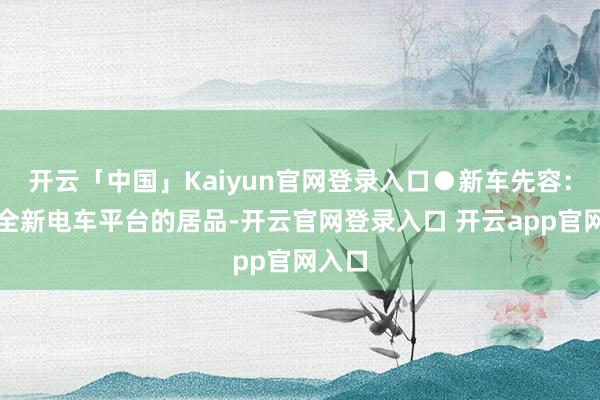 开云「中国」Kaiyun官网登录入口●新车先容：行为全新电车平台的居品-开云官网登录入口 开云app官网入口