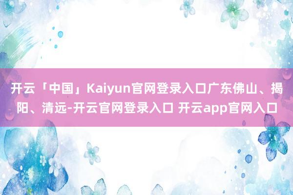 开云「中国」Kaiyun官网登录入口广东佛山、揭阳、清远-开云官网登录入口 开云app官网入口