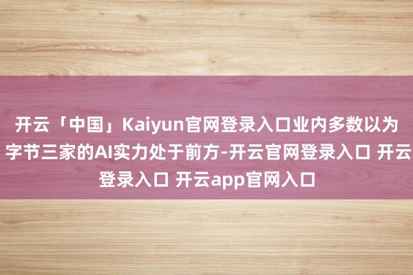 开云「中国」Kaiyun官网登录入口业内多数以为腾讯、阿里、字节三家的AI实力处于前方-开云官网登录入口 开云app官网入口