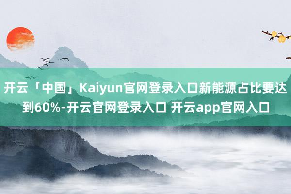 开云「中国」Kaiyun官网登录入口新能源占比要达到60%-开云官网登录入口 开云app官网入口